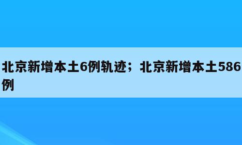 北京新增本土6例轨迹；北京新增本土586例