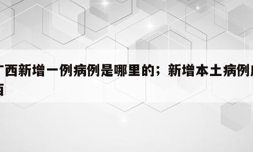 广西新增一例病例是哪里的；新增本土病例广西
