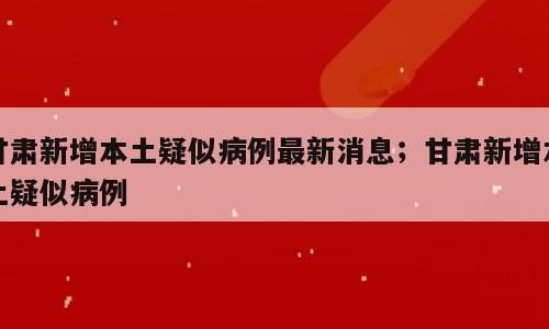 甘肃新增本土疑似病例最新消息；甘肃新增本土疑似病例