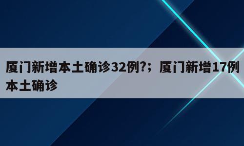 厦门新增本土确诊32例?；厦门新增17例本土确诊