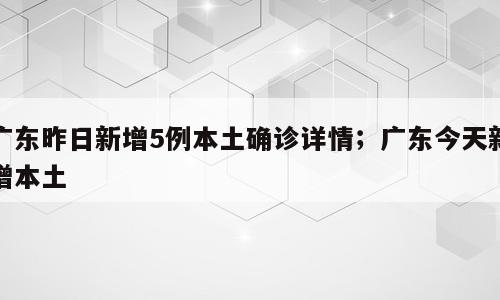 广东昨日新增5例本土确诊详情；广东今天新增本土