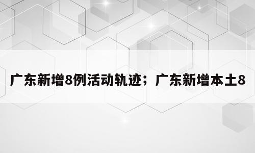 广东新增8例活动轨迹；广东新增本土8