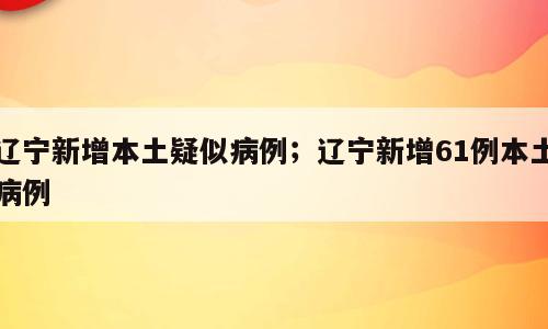 辽宁新增本土疑似病例；辽宁新增61例本土病例