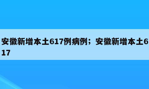 安徽新增本土617例病例；安徽新增本土617