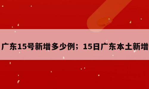 广东15号新增多少例；15日广东本土新增