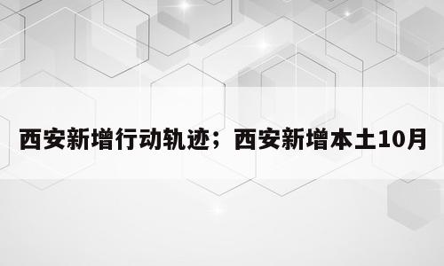 西安新增行动轨迹；西安新增本土10月