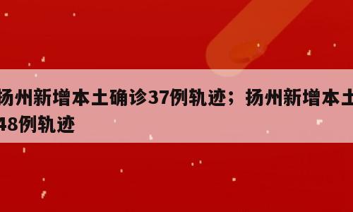 扬州新增本土确诊37例轨迹；扬州新增本土48例轨迹