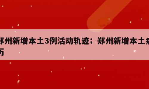 郑州新增本土3例活动轨迹；郑州新增本土病历