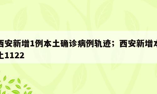 西安新增1例本土确诊病例轨迹；西安新增本土1122