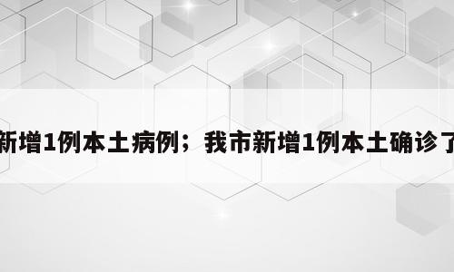 新增1例本土病例；我市新增1例本土确诊了
