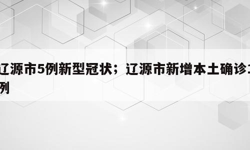 辽源市5例新型冠状；辽源市新增本土确诊1例