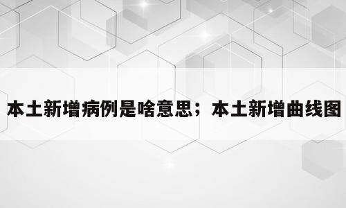 本土新增病例是啥意思；本土新增曲线图