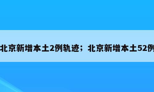 北京新增本土2例轨迹；北京新增本土52例