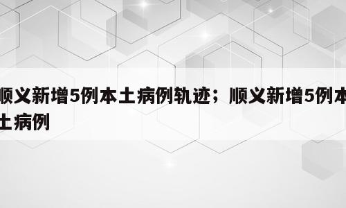 顺义新增5例本土病例轨迹；顺义新增5例本土病例