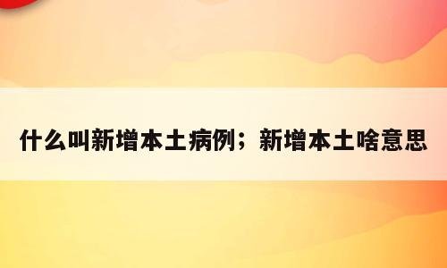 什么叫新增本土病例；新增本土啥意思