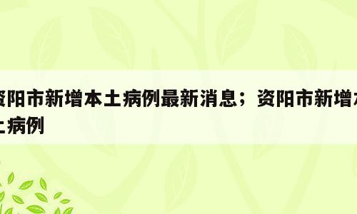 资阳市新增本土病例最新消息；资阳市新增本土病例