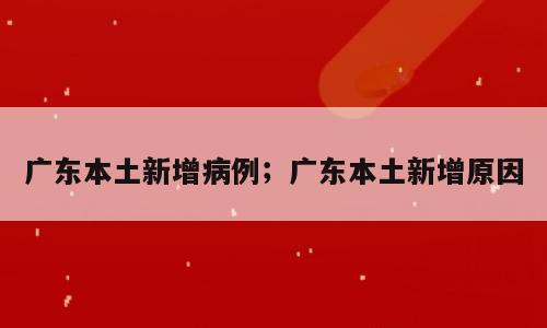 广东本土新增病例；广东本土新增原因