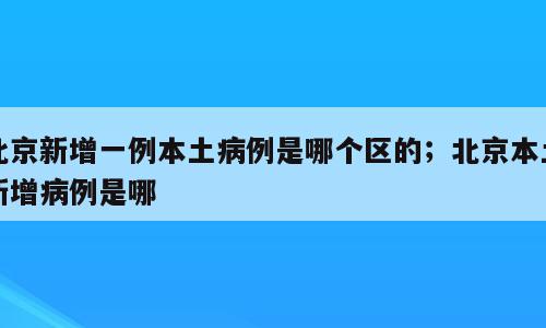 北京新增一例本土病例是哪个区的；北京本土新增病例是哪