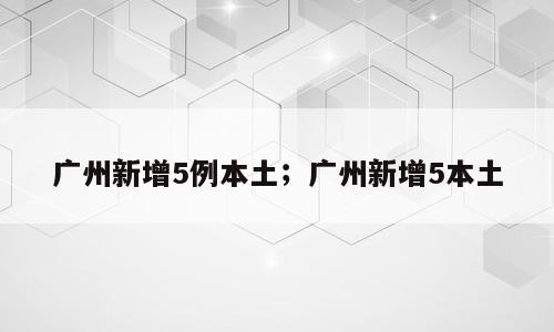 广州新增5例本土；广州新增5本土