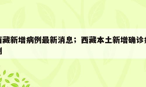 西藏新增病例最新消息；西藏本土新增确诊病例
