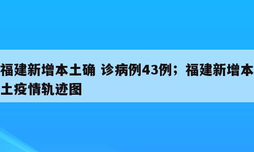 福建新增本土确 诊病例43例；福建新增本土疫情轨迹图