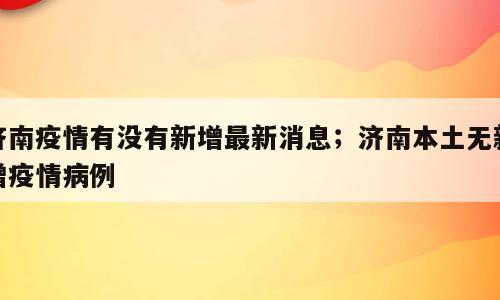 济南疫情有没有新增最新消息；济南本土无新增疫情病例