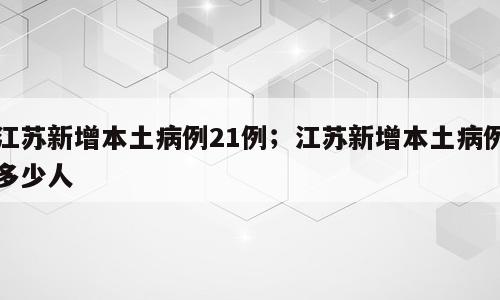 江苏新增本土病例21例；江苏新增本土病例多少人