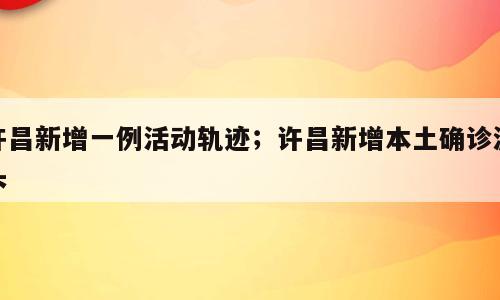 许昌新增一例活动轨迹；许昌新增本土确诊源头