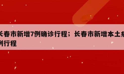 长春市新增7例确诊行程；长春市新增本土病例行程