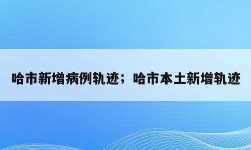 哈市新增病例轨迹；哈市本土新增轨迹