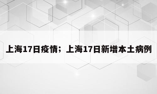 上海17日疫情；上海17日新增本土病例