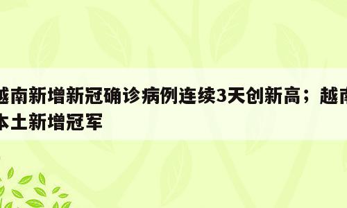 越南新增新冠确诊病例连续3天创新高；越南本土新增冠军