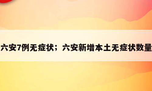 六安7例无症状；六安新增本土无症状数量