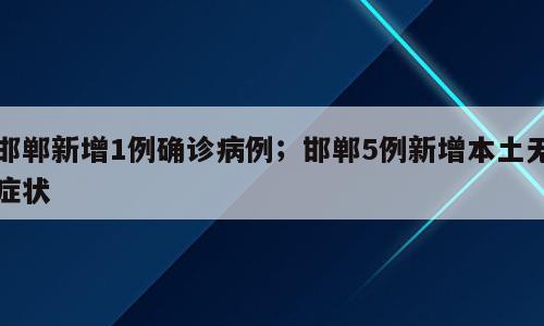 邯郸新增1例确诊病例；邯郸5例新增本土无症状