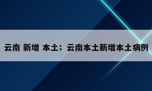 云南 新增 本土；云南本土新增本土病例