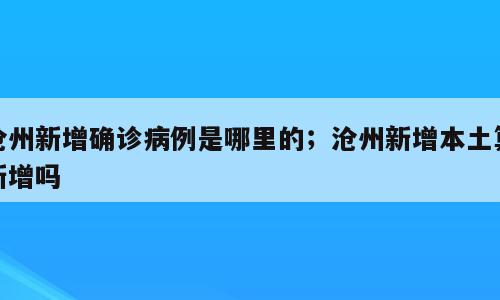 沧州新增确诊病例是哪里的；沧州新增本土算新增吗