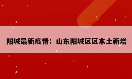 阳城最新疫情；山东阳城区区本土新增