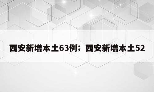 西安新增本土63例；西安新增本土52