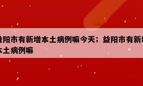 益阳市有新增本土病例嘛今天；益阳市有新增本土病例嘛
