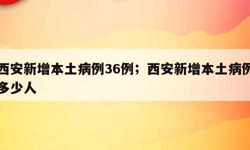 西安新增本土病例36例；西安新增本土病例多少人