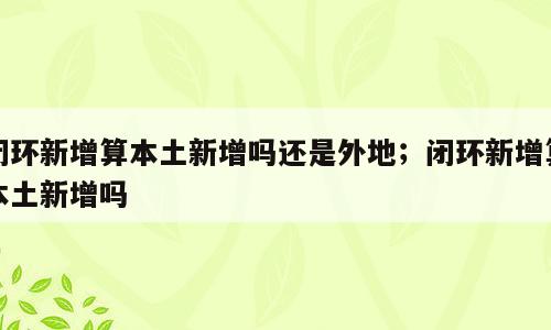 闭环新增算本土新增吗还是外地；闭环新增算本土新增吗