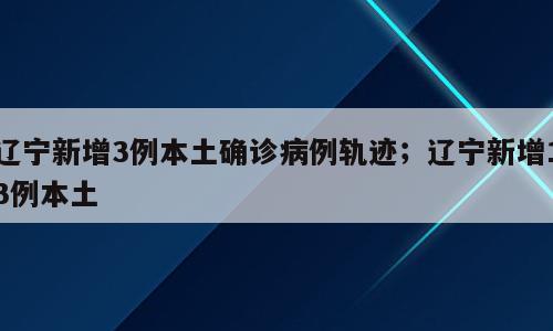 辽宁新增3例本土确诊病例轨迹；辽宁新增13例本土