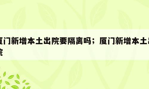 厦门新增本土出院要隔离吗；厦门新增本土出院