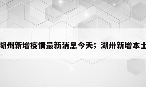 湖州新增疫情最新消息今天；湖卅新增本土