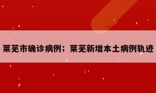 莱芜市确诊病例；莱芜新增本土病例轨迹