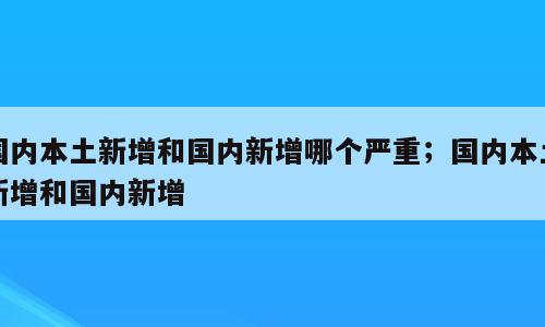 国内本土新增和国内新增哪个严重；国内本土新增和国内新增