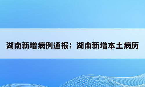 湖南新增病例通报；湖南新增本土病历