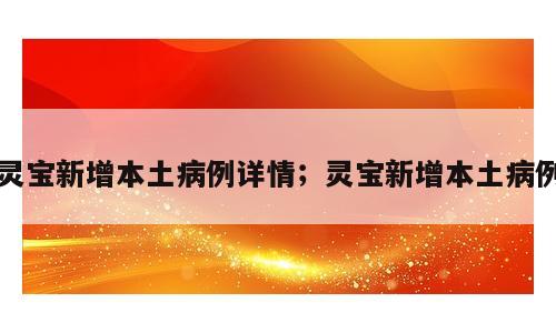 灵宝新增本土病例详情；灵宝新增本土病例