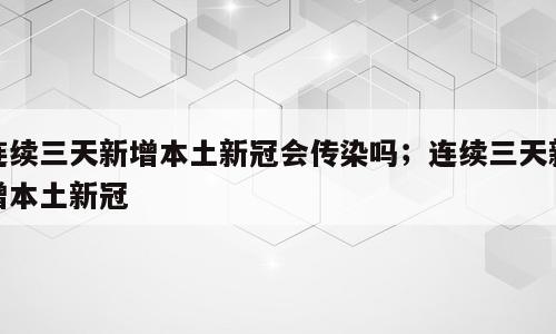 连续三天新增本土新冠会传染吗；连续三天新增本土新冠