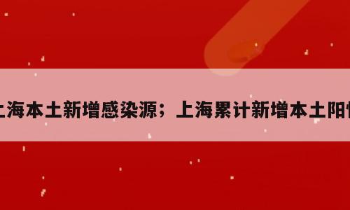 上海本土新增感染源；上海累计新增本土阳性